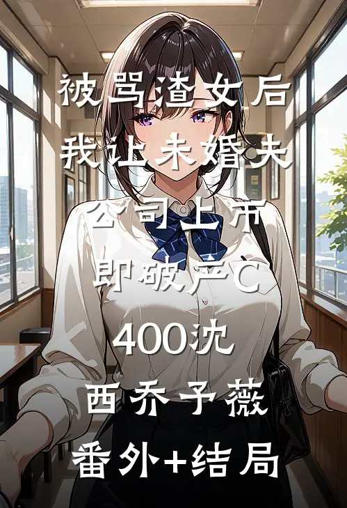 被骂渣女后，我让未婚夫公司上市即破产C400沈西乔予薇:(番外)+(结局)