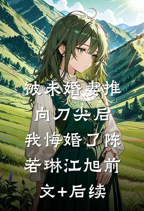 被未婚妻推向刀尖后，我悔婚了陈若琳江旭前文+后续