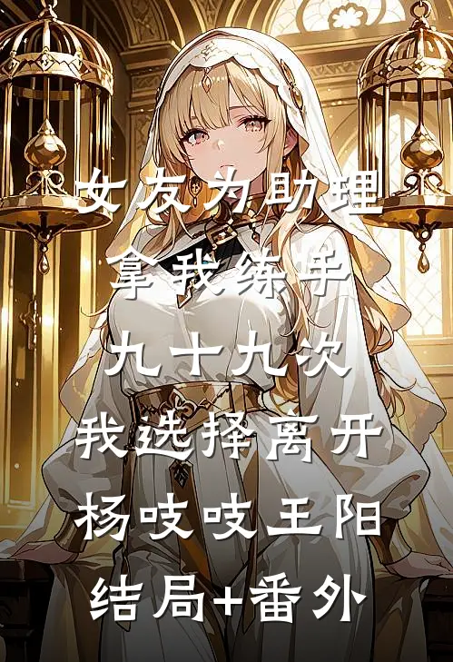 女友为助理拿我练手九十九次，我选择离开杨吱吱王阳结局+番外