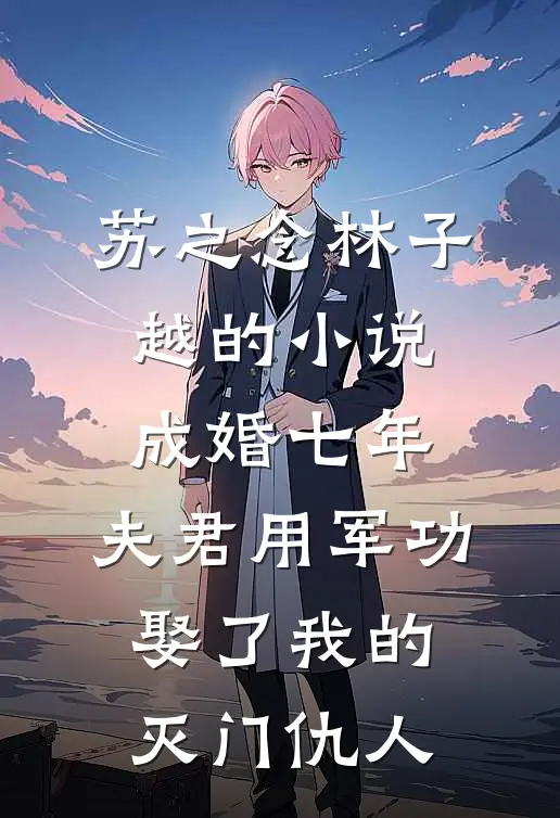 苏之念林子越的小说成婚七年，夫君用军功娶了我的灭门仇人