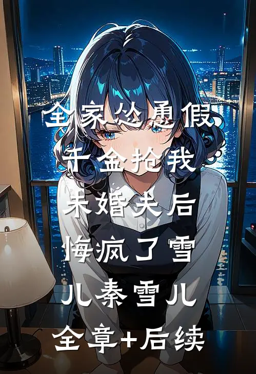 全家怂恿假千金抢我未婚夫后悔疯了雪儿秦雪儿:全章+后续