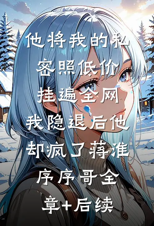 他将我的私密照低价挂遍全网，我隐退后他却疯了蒋淮序序哥全章+后续