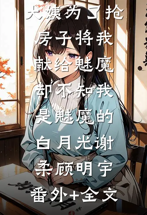 大姨为了抢房子将我献给魅魔，却不知我是魅魔的白月光谢柔顾明宇:(番外)+(全文)