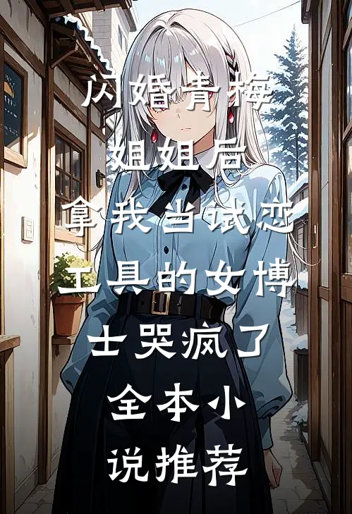闪婚青梅姐姐后，拿我当试恋工具的女博士哭疯了。全本小说推荐