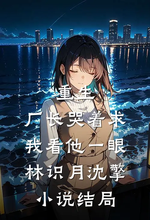 重生：厂长哭着求我看他一眼林识月沈擎小说结局