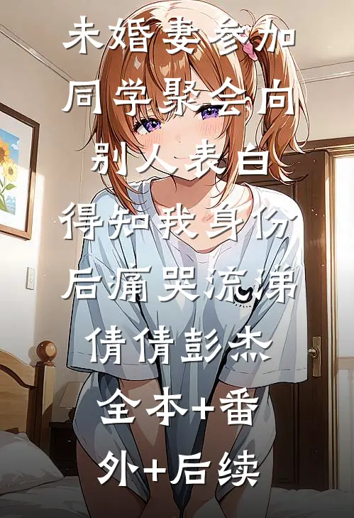 未婚妻参加同学聚会向别人表白，得知我身份后痛哭流涕倩倩彭杰:全本+番外+后续
