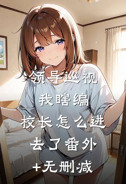 领导巡视我瞎编，校长怎么进去了番外+无删减