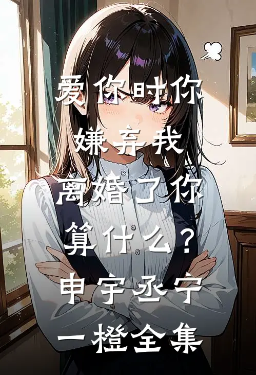 爱你时你嫌弃我，离婚了你算什么？申宇丞宁一橙全集