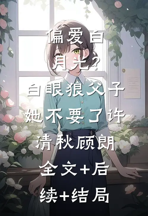 偏爱白月光？白眼狼父子她不要了许清秋顾朗全文+后续+结局