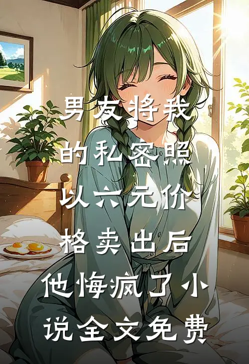 男友将我的私密照以六元价格卖出后，他悔疯了小说全文免费