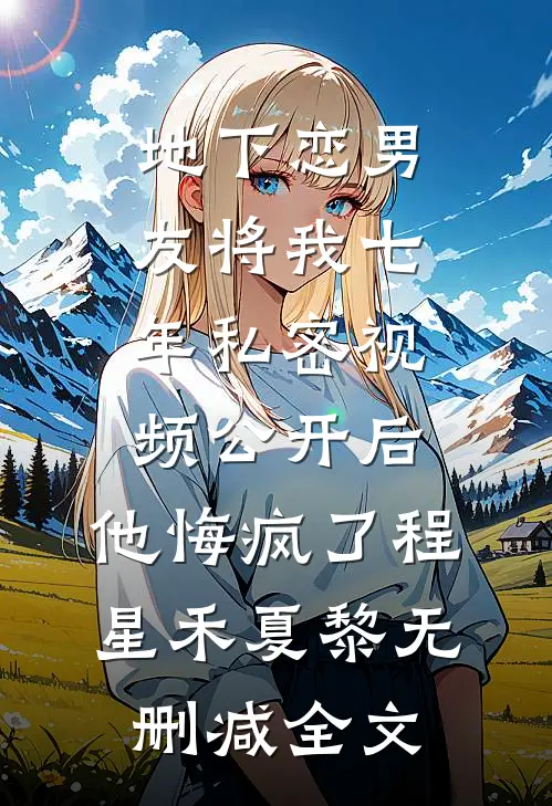地下恋男友将我七年私密视频公开后，他悔疯了程星禾夏黎无删减全文