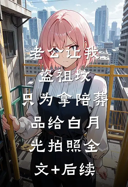 老公让我盗祖坟，只为拿陪葬品给白月光拍照全文+后续