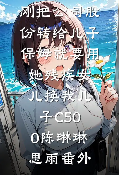 刚把公司股份转给儿子，保姆就要用她残疾女儿换我儿子C500陈琳琳思雨番外