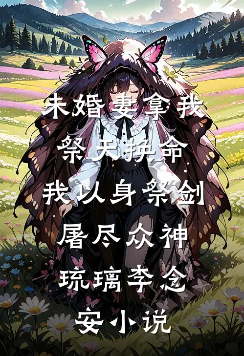 未婚妻拿我祭天换命，我以身祭剑，屠尽众神琉璃李念安小说