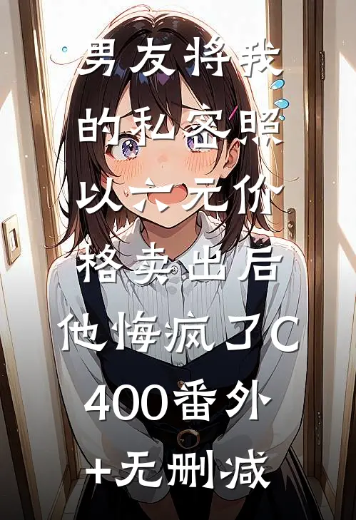 男友将我的私密照以六元价格卖出后，他悔疯了C400番外+无删减