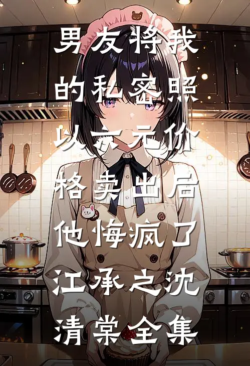男友将我的私密照以六元价格卖出后，他悔疯了江承之沈清棠全集