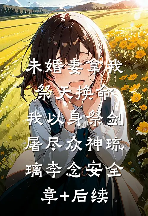 未婚妻拿我祭天换命，我以身祭剑，屠尽众神琉璃李念安全章+后续
