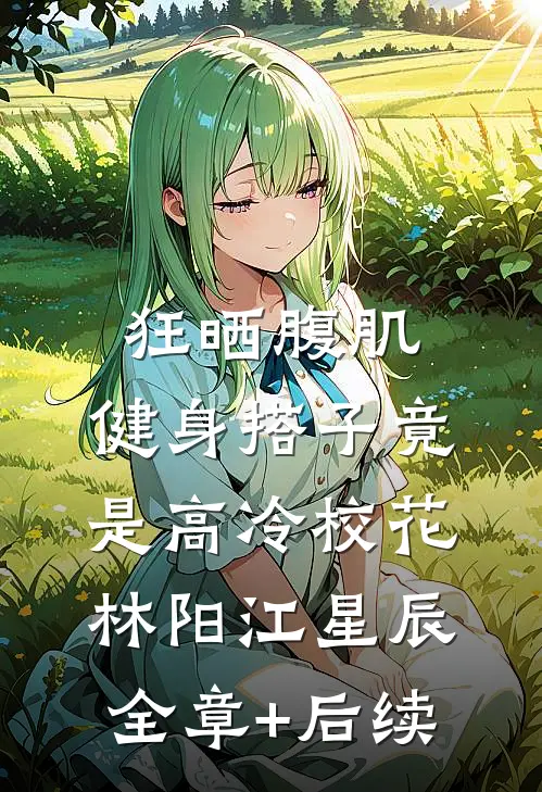 狂晒腹肌，健身搭子竟是高冷校花林阳江星辰:全章+后续