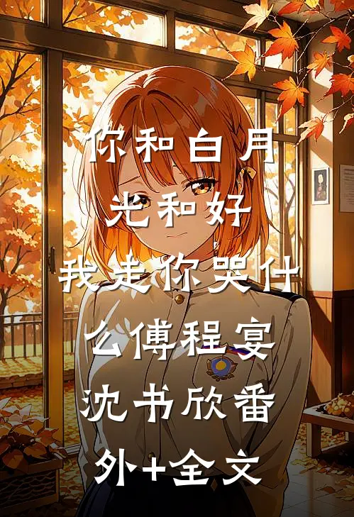 你和白月光和好，我走你哭什么傅程宴沈书欣(番外)+(全文)