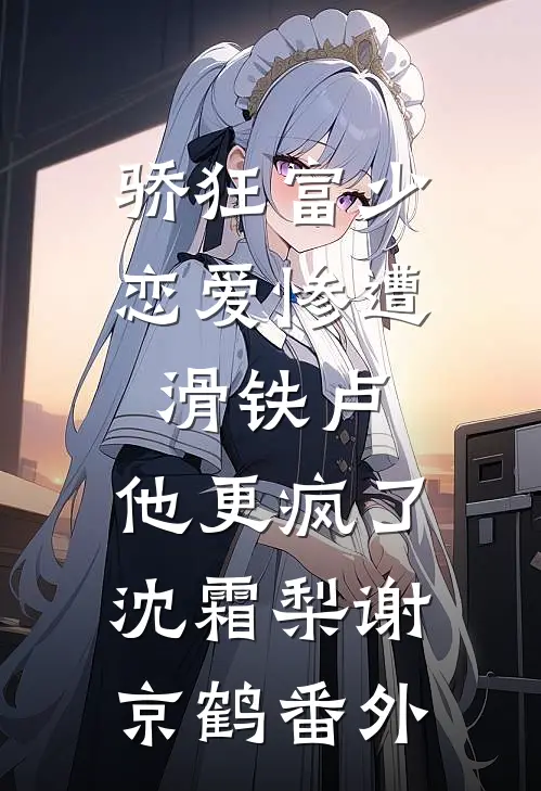骄狂富少恋爱惨遭滑铁卢，他更疯了沈霜梨谢京鹤番外
