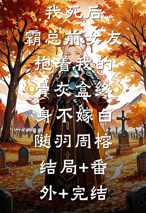 我死后，霸总前女友抱着我的骨灰盒终身不嫁白随羽周榕结局+番外+完结