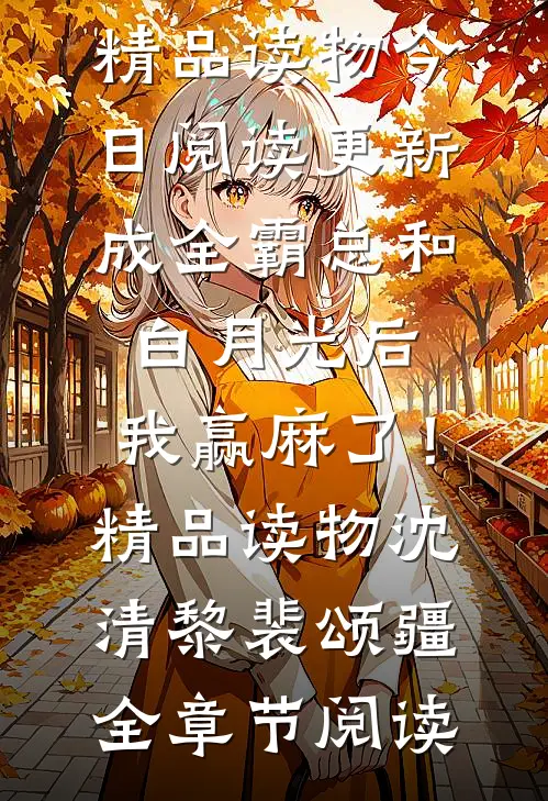 沈清黎裴颂疆《成全霸总和白月光后，我赢麻了！精品读物》今日阅读更新_《成全霸总和白月光后，我赢麻了！精品读物》(沈清黎裴颂疆)全章节阅读