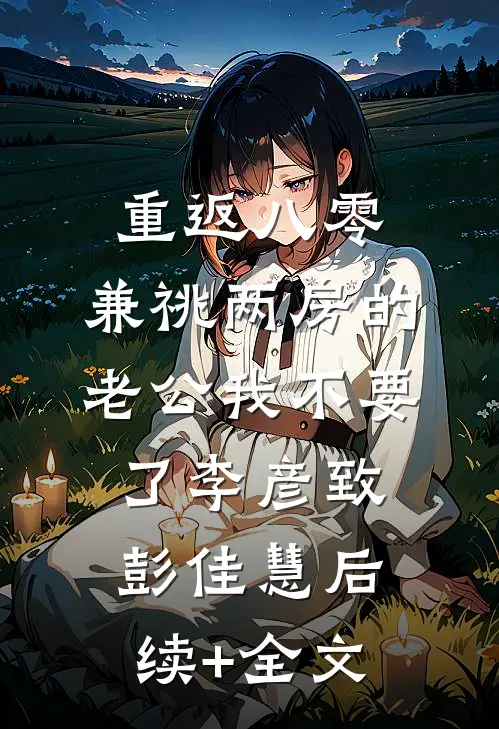 重返八零，兼祧两房的老公我不要了李彦致彭佳慧后续+全文