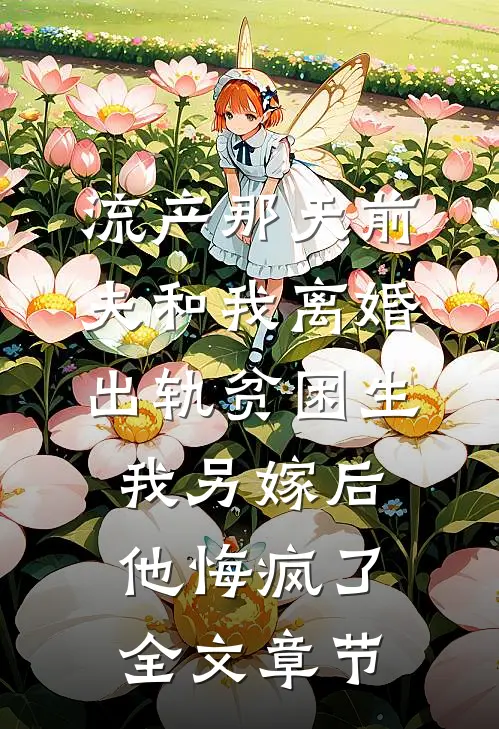 流产那天前夫和我离婚出轨贫困生，我另嫁后他悔疯了全文章节
