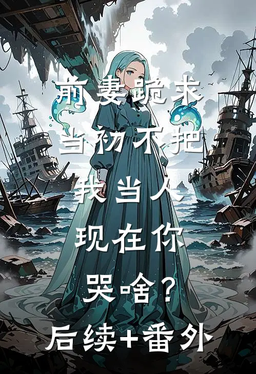 前妻跪求，当初不把我当人，现在你哭啥？后续+番外