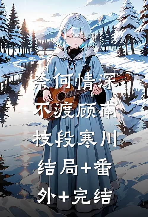 奈何情深不渡顾南枝段寒川:结局+番外+完结