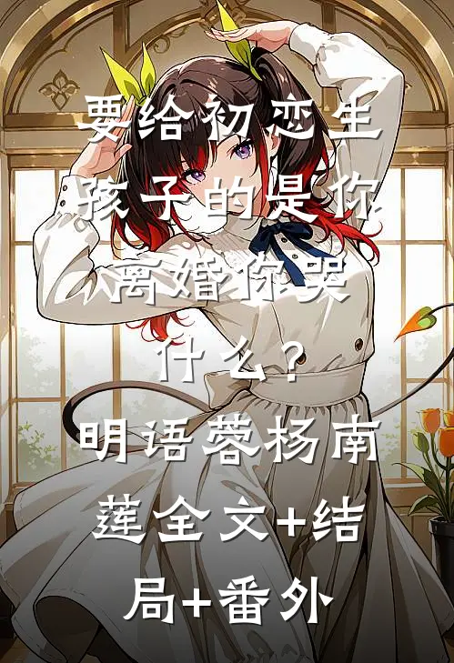 要给初恋生孩子的是你，离婚你哭什么？明语蓉杨南莲全文+结局+番外