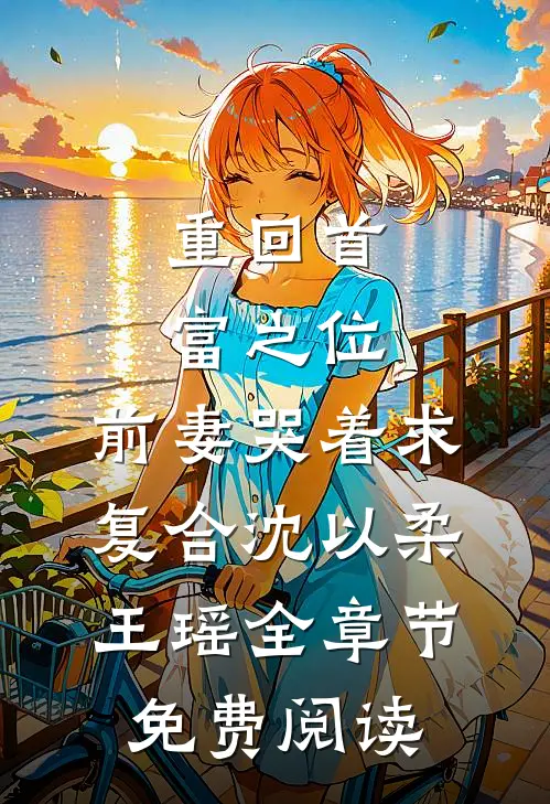 重回首富之位，前妻哭着求复合沈以柔王瑶全章节免费阅读