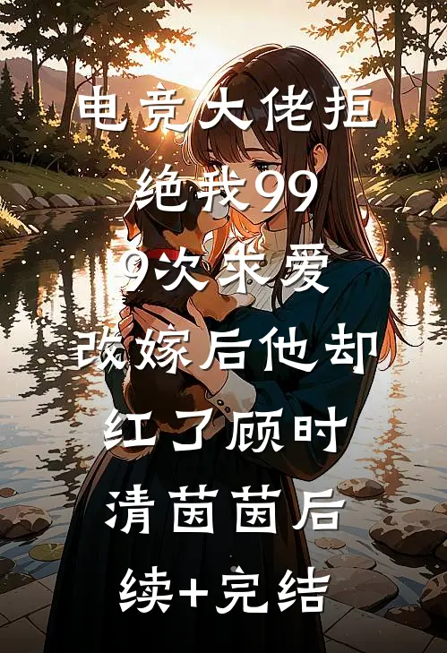 电竞大佬拒绝我999次求爱，改嫁后他却红了顾时清茵茵后续+完结