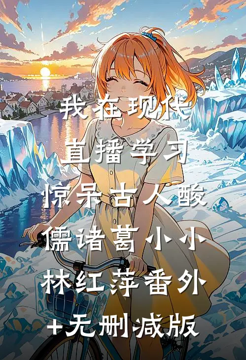 我在现代直播学习，惊呆古人酸儒诸葛小小林红萍番外+无删减版