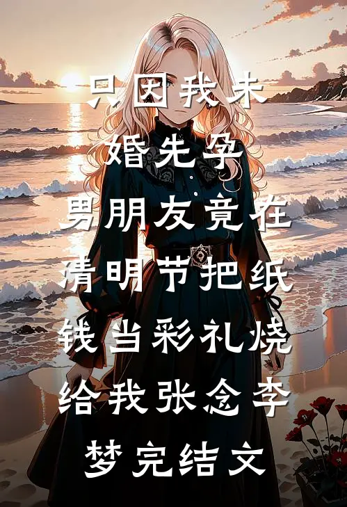 只因我未婚先孕，男朋友竟在清明节把纸钱当彩礼烧给我张念李梦完结文