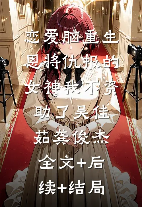 恋爱脑重生，恩将仇报的女神我不资助了吴佳茹龚俊杰全文+后续+结局