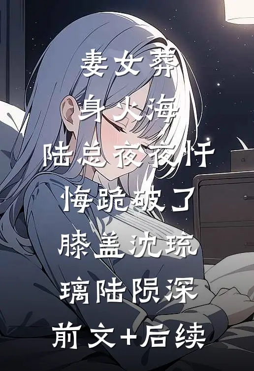 妻女葬身火海，陆总夜夜忏悔跪破了膝盖沈琉璃陆陨深:前文+后续