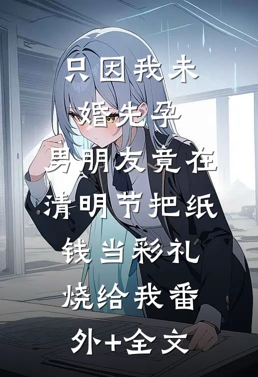 只因我未婚先孕，男朋友竟在清明节把纸钱当彩礼烧给我(番外)+(全文)