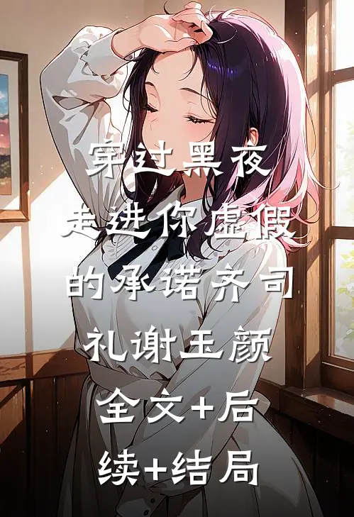 穿过黑夜，走进你虚假的承诺齐司礼谢玉颜全文+后续+结局