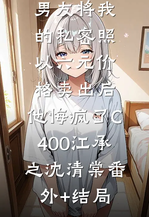 男友将我的私密照以六元价格卖出后，他悔疯了C400江承之沈清棠(番外)+(结局)