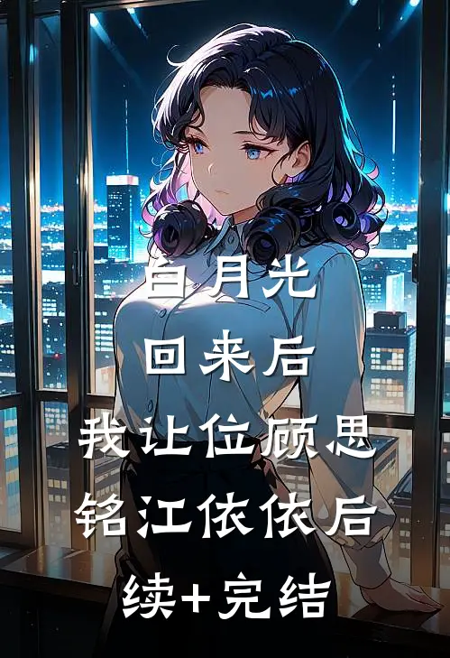 白月光回来后，我让位顾思铭江依依后续+完结