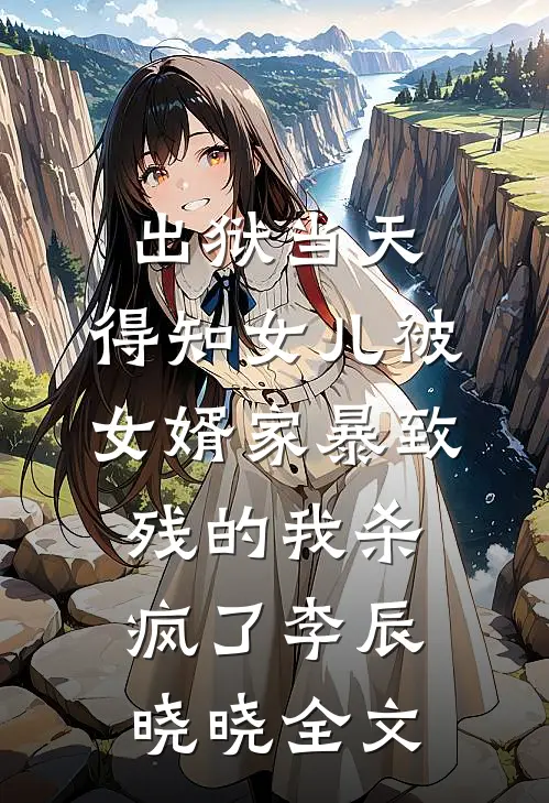 出狱当天，得知女儿被女婿家暴致残的我杀疯了李辰晓晓全文
