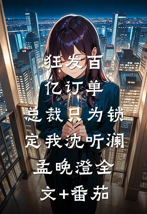 狂发百亿订单，总裁只为锁定我沈听澜孟晚澄全文+番茄