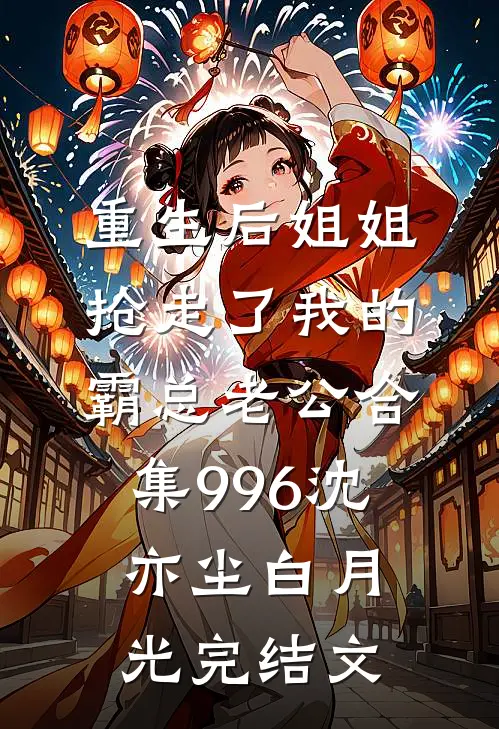 重生后姐姐抢走了我的霸总老公合集996沈亦尘白月光完结文