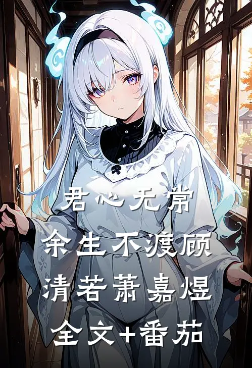 君心无常，余生不渡顾清若萧嘉煜全文+番茄