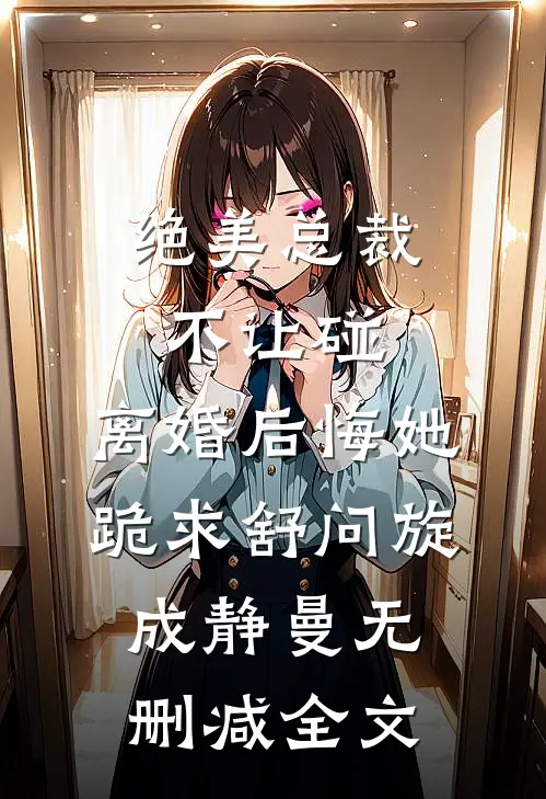 绝美总裁不让碰，离婚后悔她跪求舒问旋成静曼无删减全文