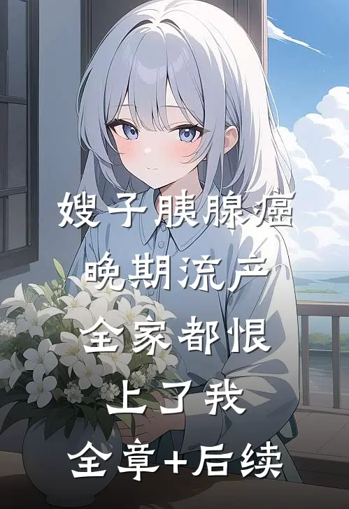 嫂子胰腺癌晚期流产，全家都恨上了我:全章+后续
