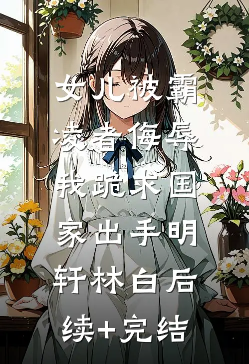女儿被霸凌者侮辱，我跪求国家出手明轩林白后续+完结