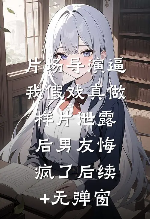 片场导演逼我假戏真做，样片泄露后男友悔疯了后续+无弹窗