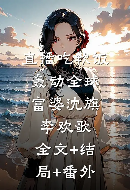 直播吃软饭，轰动全球富婆沈旗李欢歌:全文+结局+番外